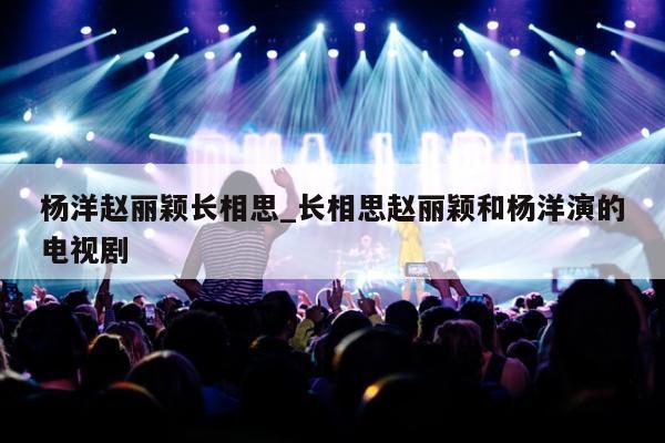 杨洋赵丽颖长相思_长相思赵丽颖和杨洋演的电视剧