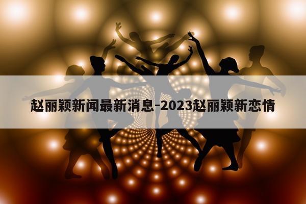 赵丽颖新闻最新消息-2023赵丽颖新恋情