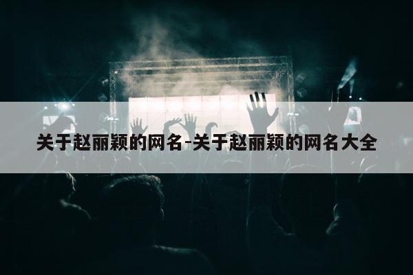 关于赵丽颖的网名-关于赵丽颖的网名大全