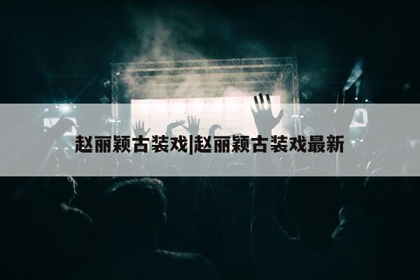 赵丽颖古装戏|赵丽颖古装戏最新