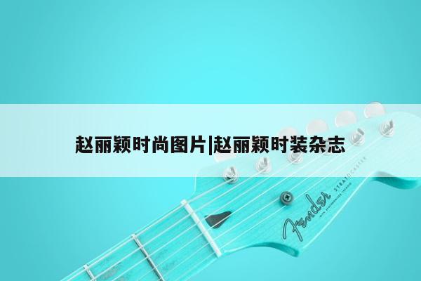 赵丽颖时尚图片|赵丽颖时装杂志