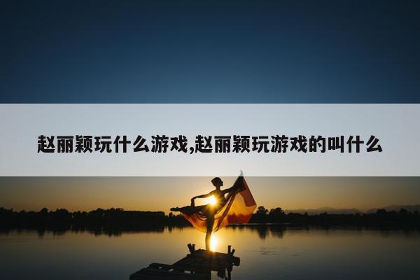 赵丽颖玩什么游戏,赵丽颖玩游戏的叫什么