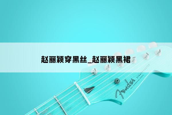 赵丽颖穿黑丝_赵丽颖黑裙