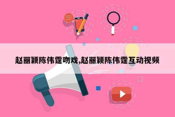 赵丽颖陈伟霆吻戏,赵丽颖陈伟霆互动视频