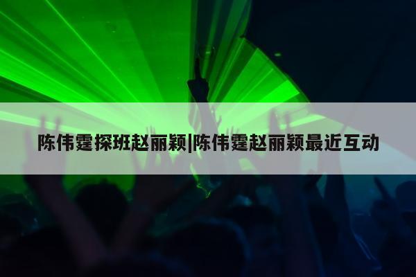 陈伟霆探班赵丽颖|陈伟霆赵丽颖最近互动