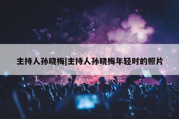 主持人孙晓梅|主持人孙晓梅年轻时的照片