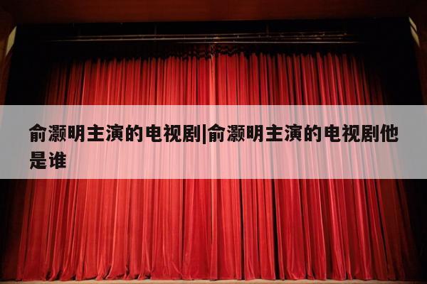 俞灏明主演的电视剧|俞灏明主演的电视剧他是谁