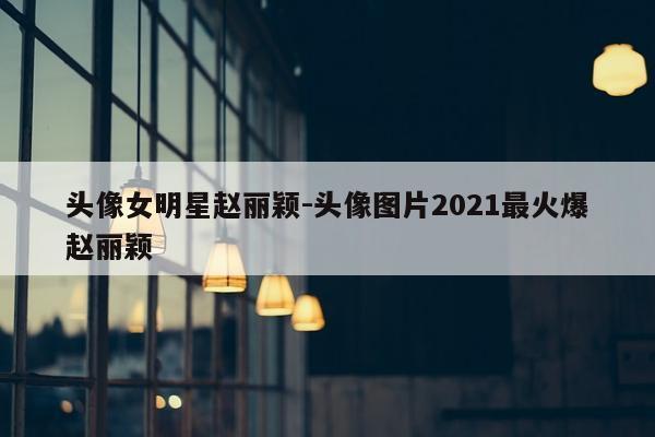 头像女明星赵丽颖-头像图片2021最火爆赵丽颖