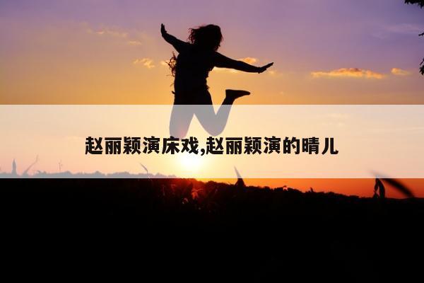 赵丽颖演床戏,赵丽颖演的晴儿