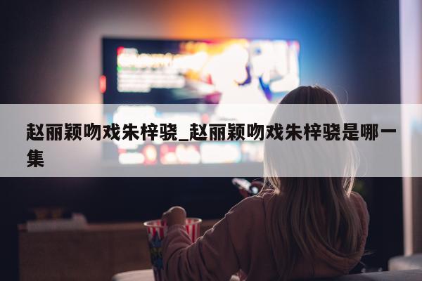 赵丽颖吻戏朱梓骁_赵丽颖吻戏朱梓骁是哪一集