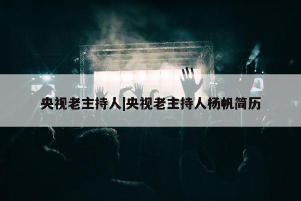 央视老主持人|央视老主持人杨帆简历