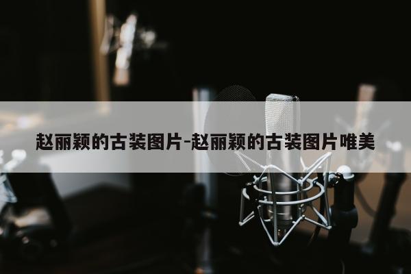 赵丽颖的古装图片-赵丽颖的古装图片唯美