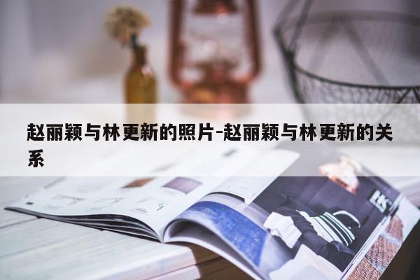 赵丽颖与林更新的照片-赵丽颖与林更新的关系