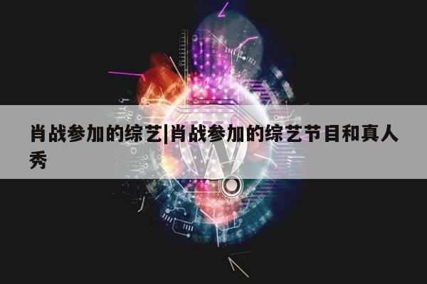 肖战参加的综艺|肖战参加的综艺节目和真人秀