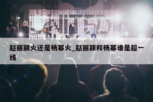 赵丽颖火还是杨幂火_赵丽颖和杨幂谁是超一线