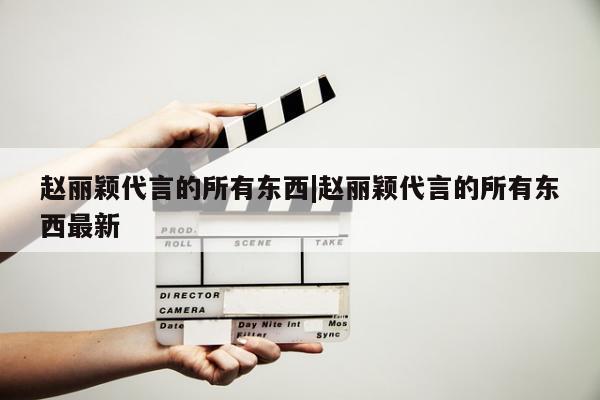 赵丽颖代言的所有东西|赵丽颖代言的所有东西最新