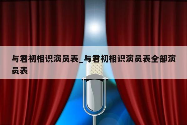 与君初相识演员表_与君初相识演员表全部演员表