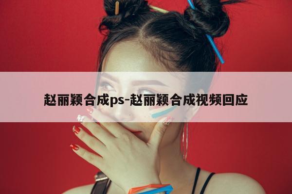 赵丽颖合成ps-赵丽颖合成视频回应