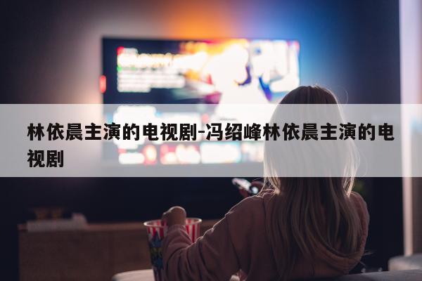 林依晨主演的电视剧-冯绍峰林依晨主演的电视剧