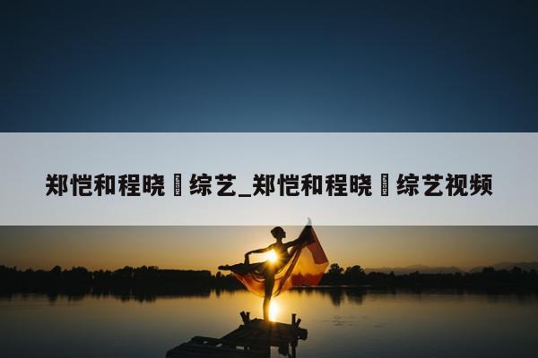 郑恺和程晓玥综艺_郑恺和程晓玥综艺视频