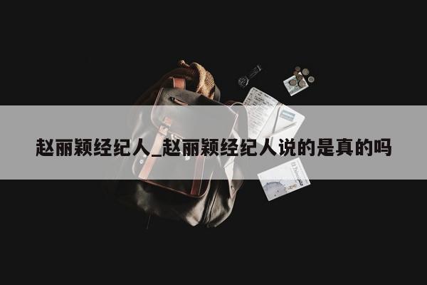 赵丽颖经纪人_赵丽颖经纪人说的是真的吗