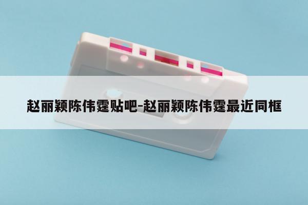 赵丽颖陈伟霆贴吧-赵丽颖陈伟霆最近同框