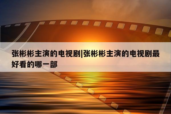 张彬彬主演的电视剧|张彬彬主演的电视剧最好看的哪一部