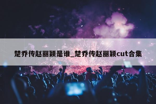 楚乔传赵丽颖是谁_楚乔传赵丽颖cut合集