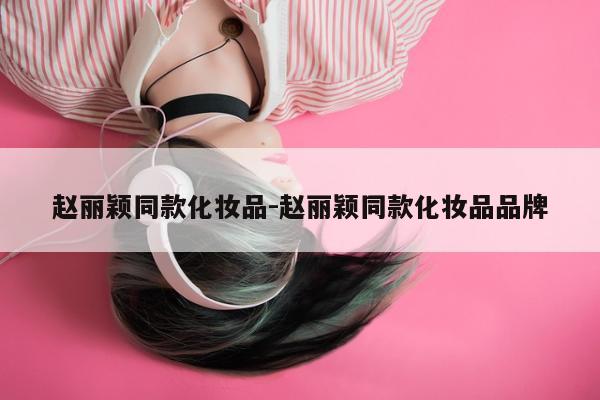 赵丽颖同款化妆品-赵丽颖同款化妆品品牌