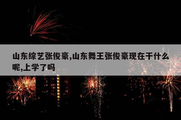 山东综艺张俊豪,山东舞王张俊豪现在干什么呢,上学了吗