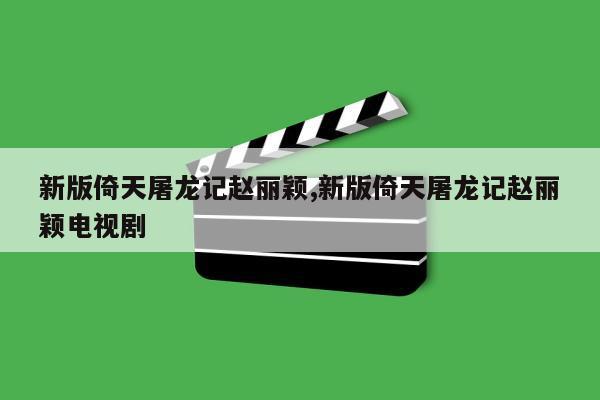 新版倚天屠龙记赵丽颖,新版倚天屠龙记赵丽颖电视剧