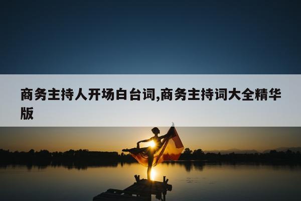 商务主持人开场白台词,商务主持词大全精华版