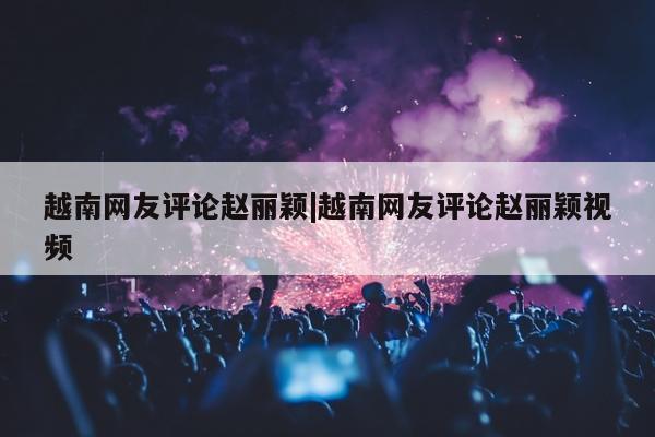 越南网友评论赵丽颖|越南网友评论赵丽颖视频