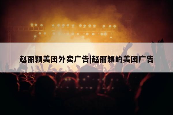 赵丽颖美团外卖广告|赵丽颖的美团广告