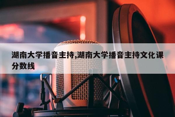 湖南大学播音主持,湖南大学播音主持文化课分数线