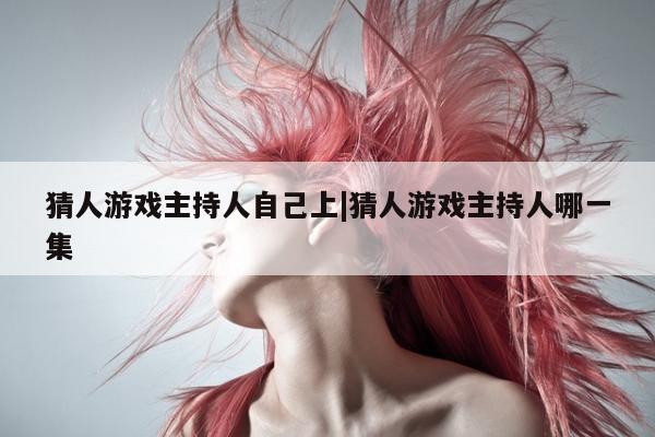 猜人游戏主持人自己上|猜人游戏主持人哪一集