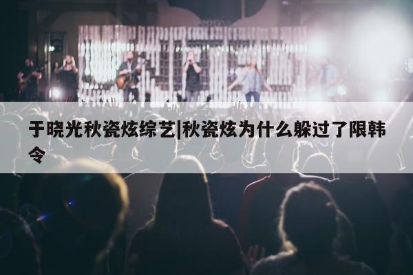 于晓光秋瓷炫综艺|秋瓷炫为什么躲过了限韩令