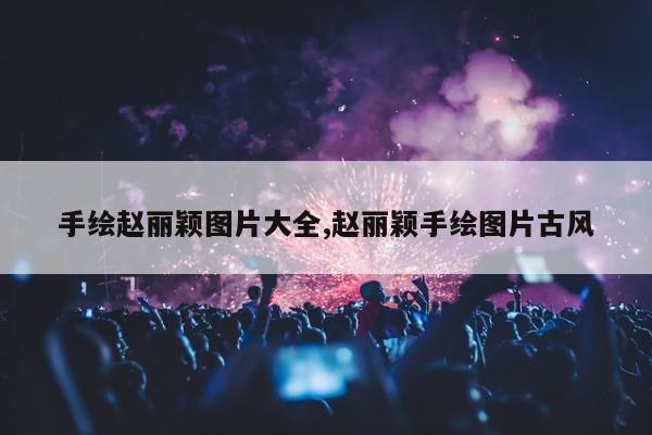 手绘赵丽颖图片大全,赵丽颖手绘图片古风