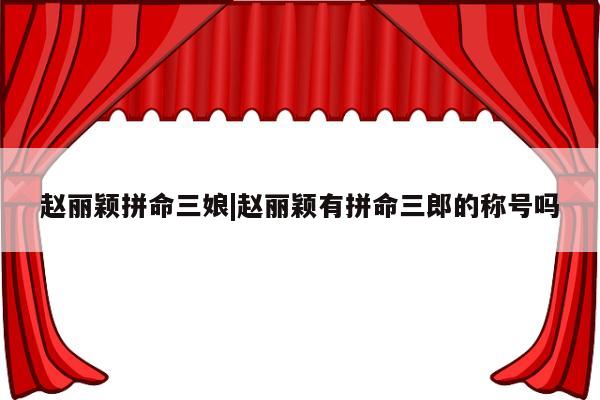 赵丽颖拼命三娘|赵丽颖有拼命三郎的称号吗