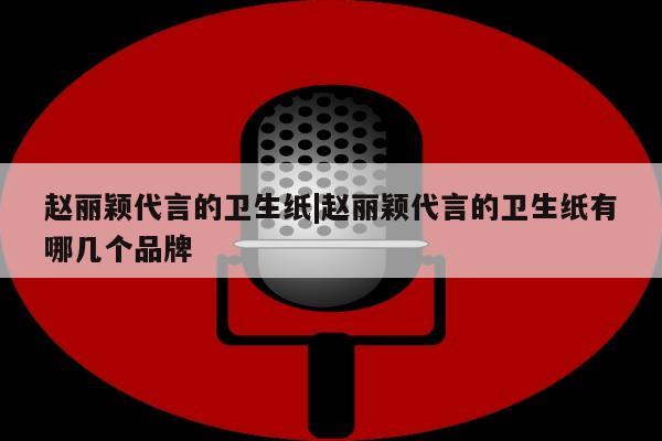 赵丽颖代言的卫生纸|赵丽颖代言的卫生纸有哪几个品牌