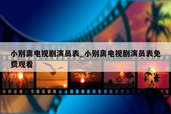 小别离电视剧演员表_小别离电视剧演员表免费观看