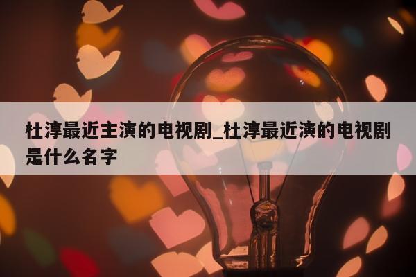 杜淳最近主演的电视剧_杜淳最近演的电视剧是什么名字