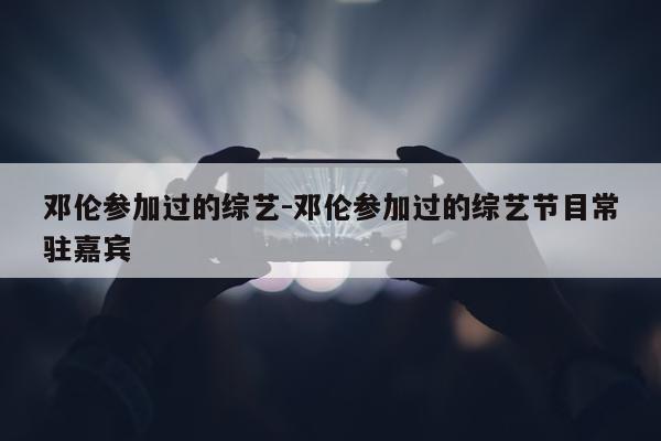 邓伦参加过的综艺-邓伦参加过的综艺节目常驻嘉宾