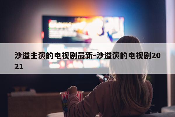 沙溢主演的电视剧最新-沙溢演的电视剧2021