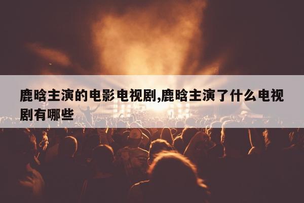 鹿晗主演的电影电视剧,鹿晗主演了什么电视剧有哪些