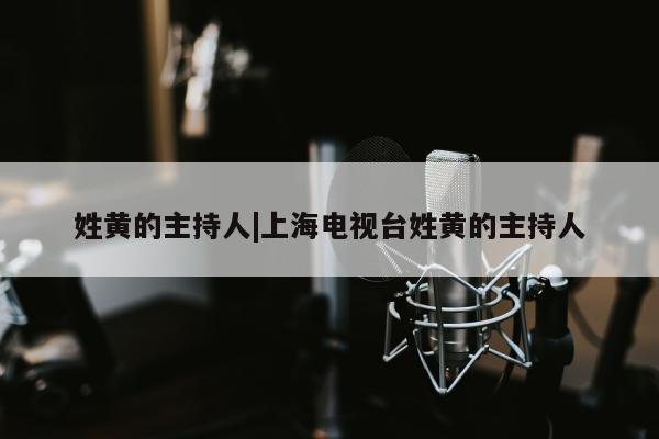 姓黄的主持人|上海电视台姓黄的主持人