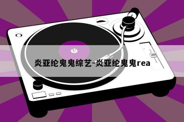 炎亚纶鬼鬼综艺-炎亚纶鬼鬼rea