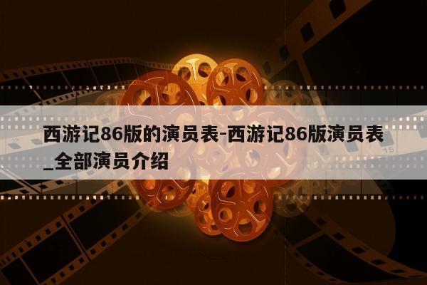 西游记86版的演员表-西游记86版演员表_全部演员介绍