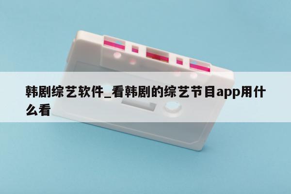 韩剧综艺软件_看韩剧的综艺节目app用什么看