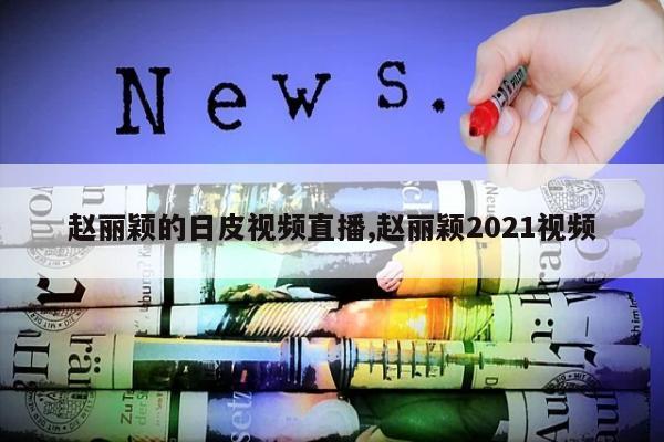 赵丽颖的日皮视频直播,赵丽颖2021视频